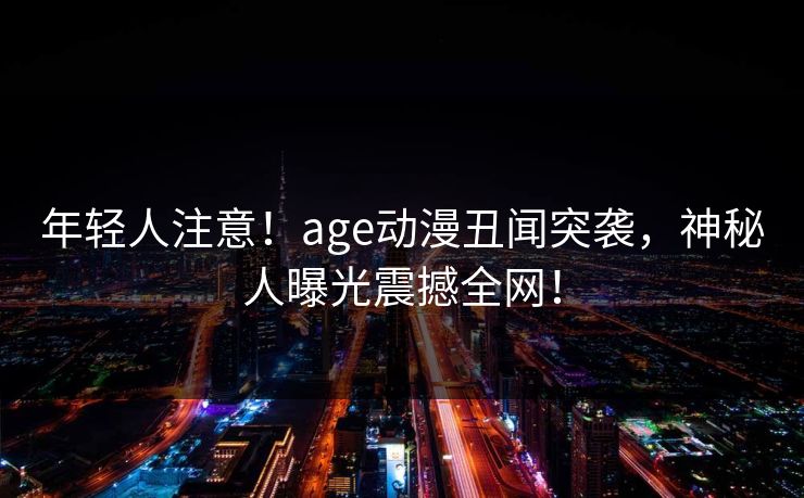 年轻人注意！age动漫丑闻突袭，神秘人曝光震撼全网！