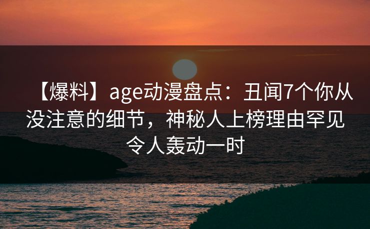【爆料】age动漫盘点：丑闻7个你从没注意的细节，神秘人上榜理由罕见令人轰动一时