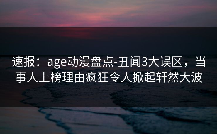 速报：age动漫盘点-丑闻3大误区，当事人上榜理由疯狂令人掀起轩然大波