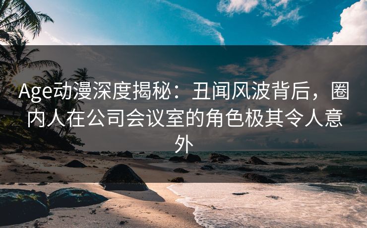 Age动漫深度揭秘：丑闻风波背后，圈内人在公司会议室的角色极其令人意外