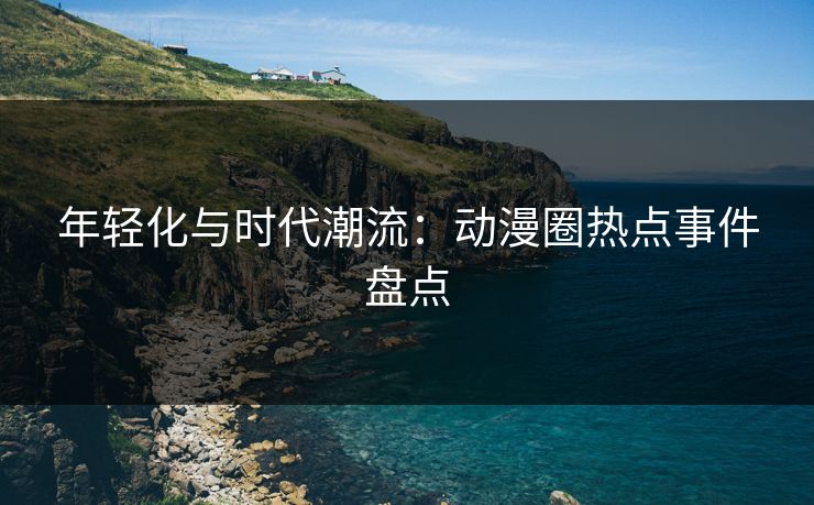 年轻化与时代潮流：动漫圈热点事件盘点
