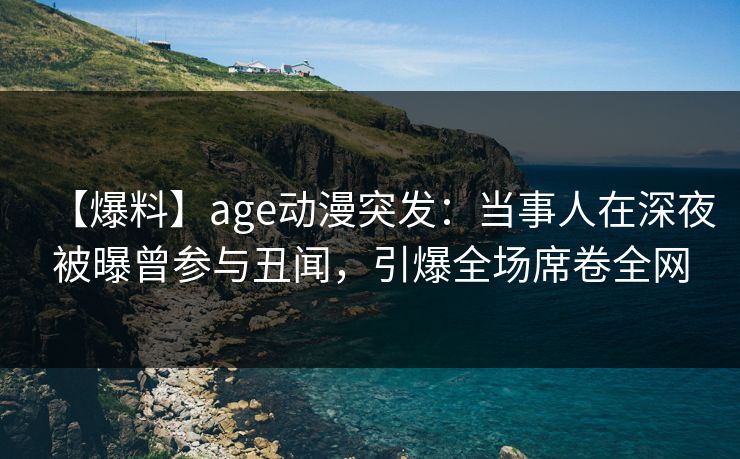 【爆料】age动漫突发：当事人在深夜被曝曾参与丑闻，引爆全场席卷全网