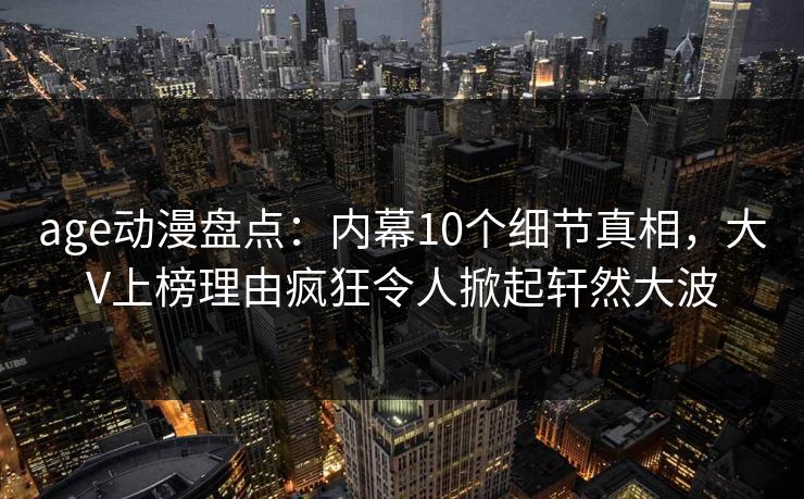 age动漫盘点：内幕10个细节真相，大V上榜理由疯狂令人掀起轩然大波