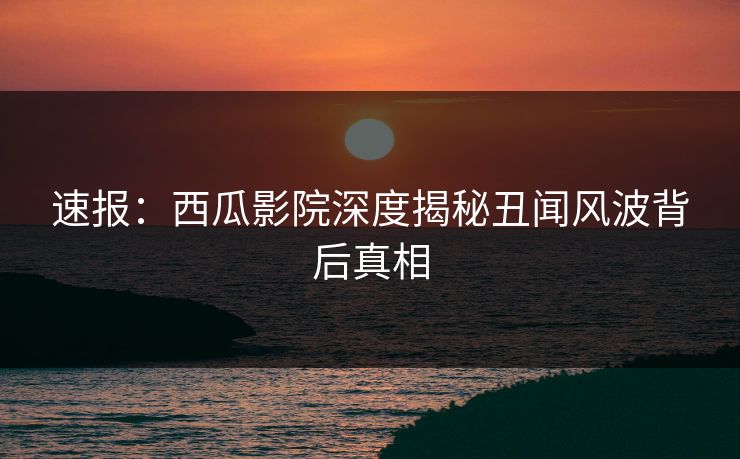 速报：西瓜影院深度揭秘丑闻风波背后真相