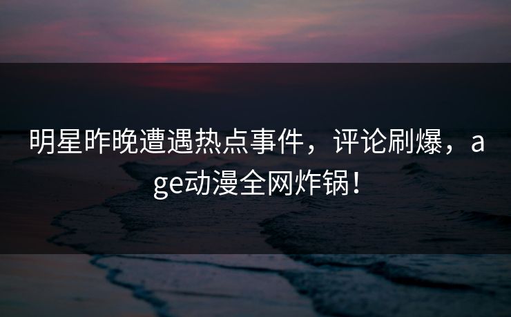 明星昨晚遭遇热点事件，评论刷爆，age动漫全网炸锅！