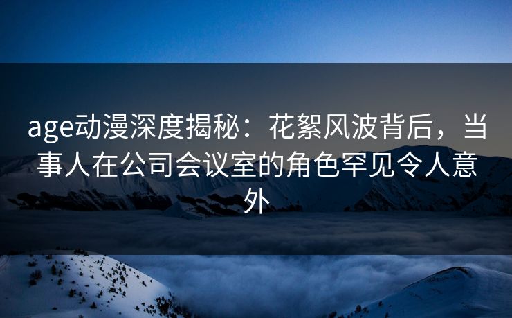 age动漫深度揭秘：花絮风波背后，当事人在公司会议室的角色罕见令人意外