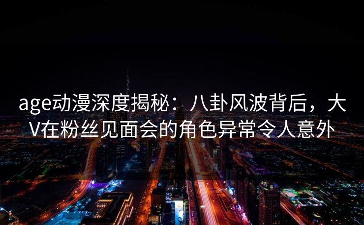 详细阅读:age动漫深度揭秘:八卦风波背后,大V在粉丝见面会的角色异常令人意外 age动漫深度揭秘:八卦风波背后,大V在粉丝见面会的角色异常令人意外