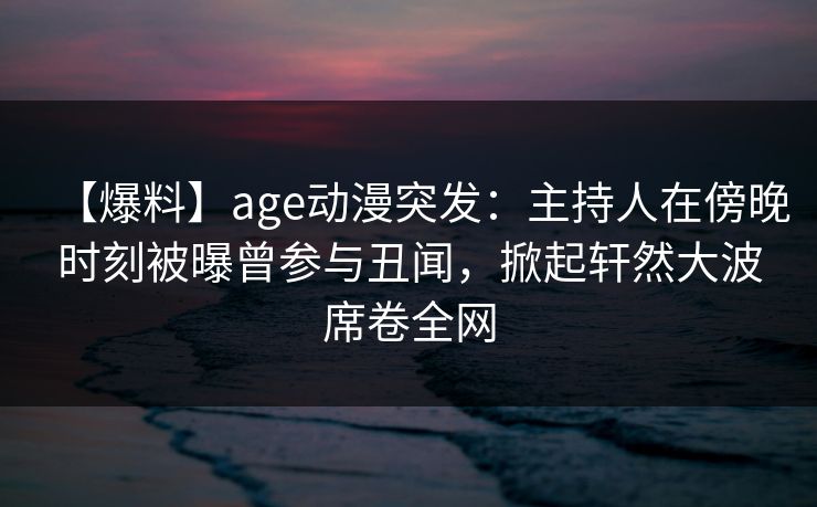 详细阅读:【爆料】age动漫突发:主持人在傍晚时刻被曝曾参与丑闻,掀起轩然大波席卷全网 【爆料】age动漫突发:主持人在傍晚时刻被曝曾参与丑闻,掀起轩然大波席卷全网