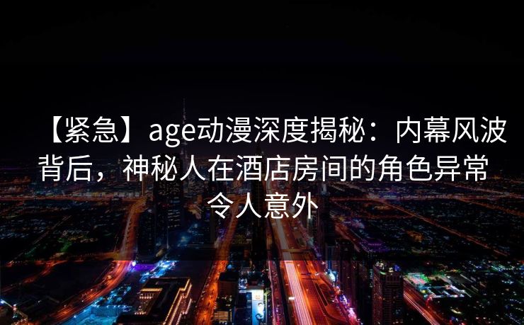 【紧急】age动漫深度揭秘：内幕风波背后，神秘人在酒店房间的角色异常令人意外