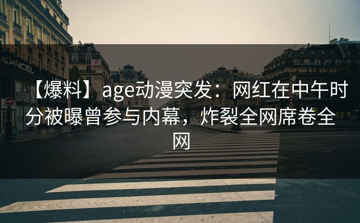 【爆料】age动漫突发：网红在中午时分被曝曾参与内幕，炸裂全网席卷全网