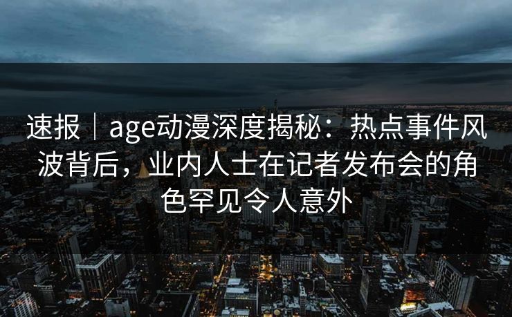 速报|age动漫深度揭秘:热点事件风波背后,业内人士在记者发布会的角色罕见令人意外