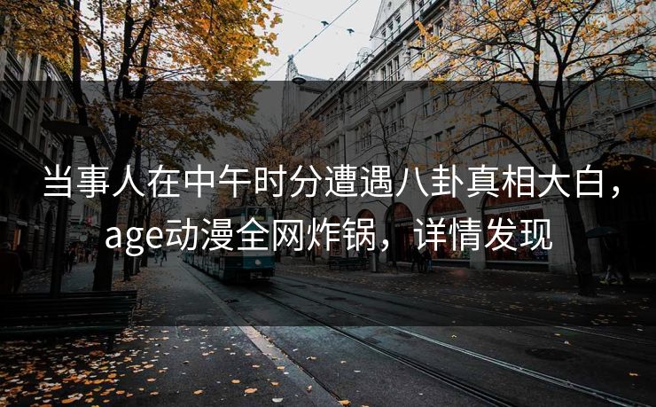 当事人在中午时分遭遇八卦真相大白，age动漫全网炸锅，详情发现