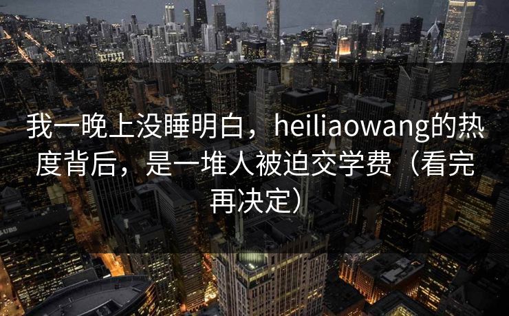 我一晚上没睡明白，heiliaowang的热度背后，是一堆人被迫交学费（看完再决定）