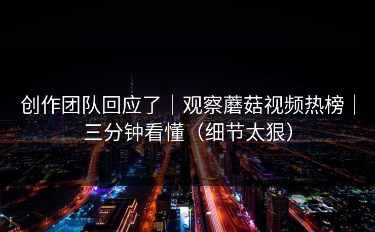 详细阅读:创作团队回应了|观察蘑菇视频热榜|三分钟看懂(细节太狠) 创作团队回应了|观察蘑菇视频热榜|三分钟看懂(细节太狠)