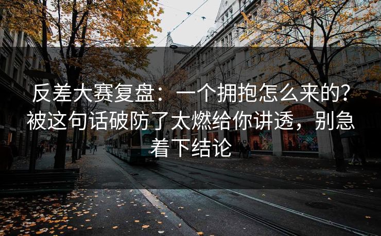 反差大赛复盘:一个拥抱怎么来的?被这句话破防了太燃给你讲透,别急着下结论