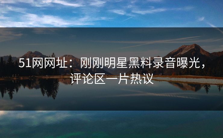 51网网址：刚刚明星黑料录音曝光，评论区一片热议