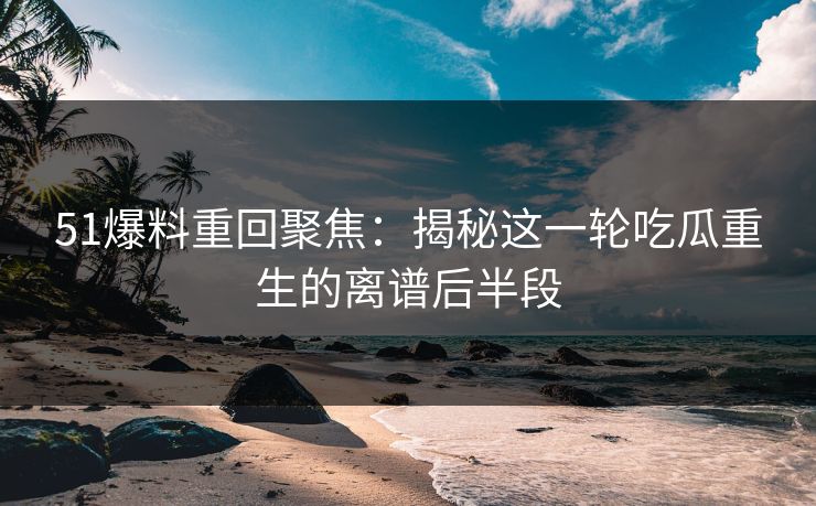51爆料重回聚焦：揭秘这一轮吃瓜重生的离谱后半段