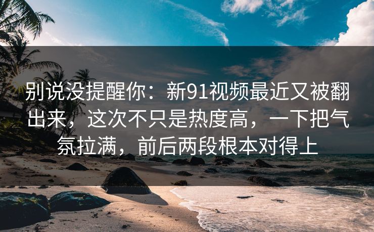 别说没提醒你：新91视频最近又被翻出来，这次不只是热度高，一下把气氛拉满，前后两段根本对得上