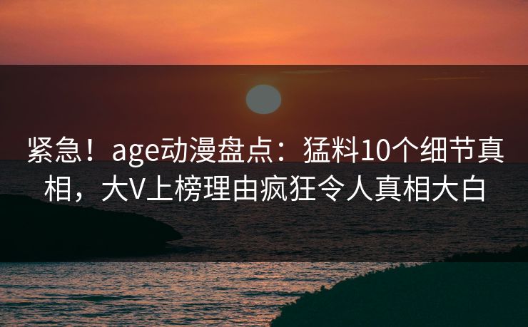 紧急！age动漫盘点：猛料10个细节真相，大V上榜理由疯狂令人真相大白