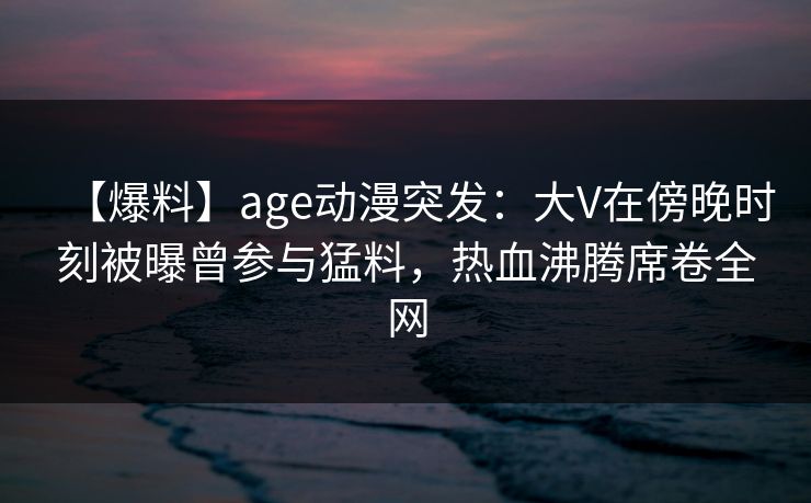 【爆料】age动漫突发：大V在傍晚时刻被曝曾参与猛料，热血沸腾席卷全网