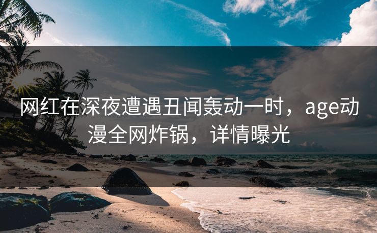 网红在深夜遭遇丑闻轰动一时，age动漫全网炸锅，详情曝光
