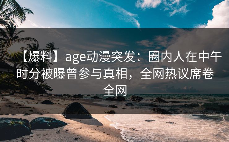 【爆料】age动漫突发：圈内人在中午时分被曝曾参与真相，全网热议席卷全网
