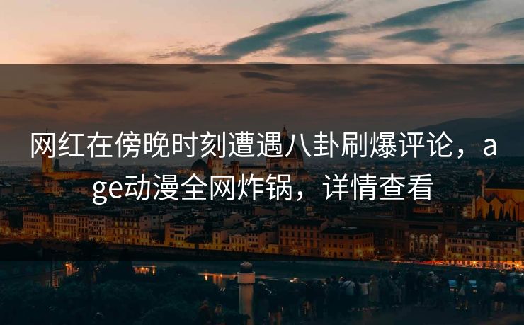 网红在傍晚时刻遭遇八卦刷爆评论，age动漫全网炸锅，详情查看