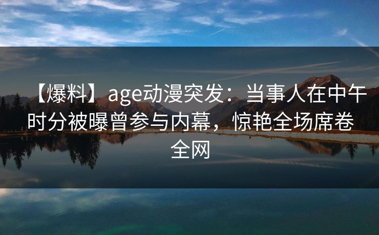 【爆料】age动漫突发：当事人在中午时分被曝曾参与内幕，惊艳全场席卷全网