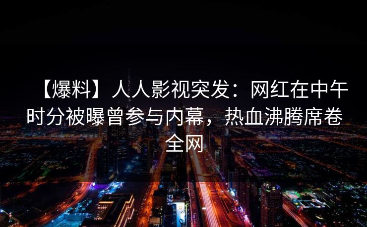 【爆料】人人影视突发：网红在中午时分被曝曾参与内幕，热血沸腾席卷全网