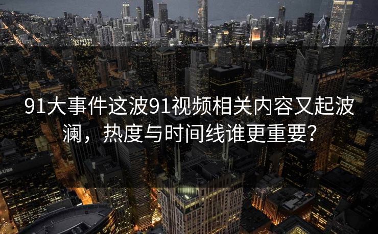 91大事件这波91视频相关内容又起波澜，热度与时间线谁更重要？
