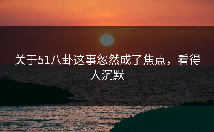 关于51八卦这事忽然成了焦点，看得人沉默